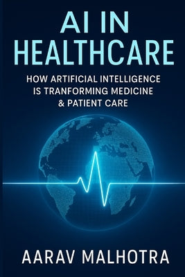 AI in Healthcare: How Artificial Intelligence Is Transforming Medicine & Patient Care by Malhotra, Aarav