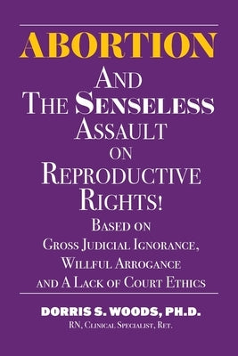 Abortion and The Senseless Assault on Reproductive Rights!: Based on Gross Judicial Ignorance, Willful Arrogance and A Lack of Court Ethics by Woods, Dorris S.