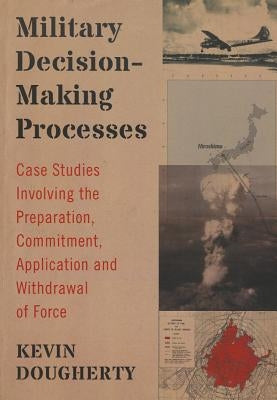 Military Decision-Making Processes: Case Studies Involving the Preparation, Commitment, Application and Withdrawal of Force by Dougherty, Kevin