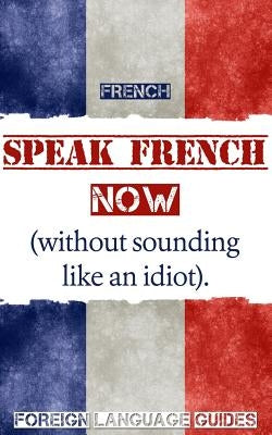 French: Speak French Now! A Beginner Guide to Instantly Start Speaking French (Without Sounding Like an Idiot) by Foreign Language Guides