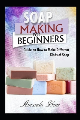 Soap Making for Beginners: Guide on How to Make Different Kinds of Soap by Benz, Amanda