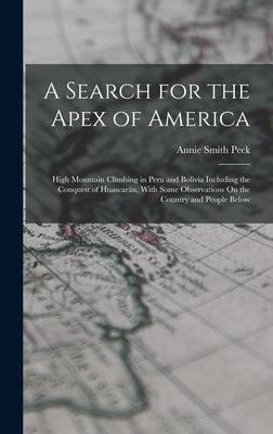 A Search for the Apex of America: High Mountain Climbing in Peru and Bolivia Including the Conquest of Huascarán, With Some Observations On the Countr by Peck, Annie Smith