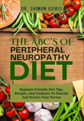 THE ABC's OF PERIPHERAL NEUROPATHY DIET: Beginner-Friendly Diet Tips, Recipes, And Guidance To Nourish And Protect Your Nerves by Osiris, Shimon