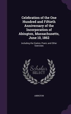 Celebration of the One Hundred and Fiftieth Anniversary of the Incorporation of Abington, Massachusetts, June 10, 1862: Including the Oration, Poem, a by Abington