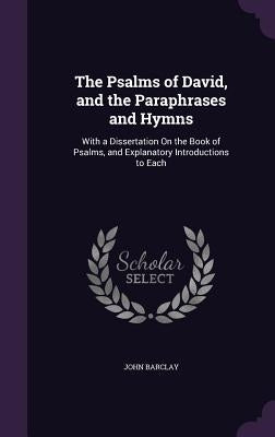 The Psalms of David, and the Paraphrases and Hymns: With a Dissertation on the Book of Psalms, and Explanatory Introductions to Each by Barclay, John