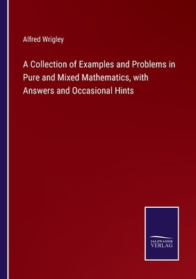 A Collection of Examples and Problems in Pure and Mixed Mathematics, with Answers and Occasional Hints by Wrigley, Alfred
