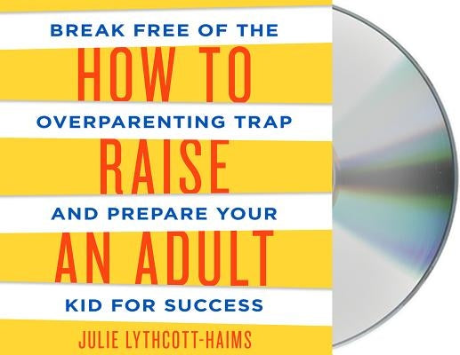 How to Raise an Adult: Break Free of the Overparenting Trap and Prepare Your Kid for Success by Lythcott-Haims, Julie