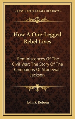 How A One-Legged Rebel Lives: Reminiscences Of The Civil War; The Story Of The Campaigns Of Stonewall Jackson by Robson, John S.
