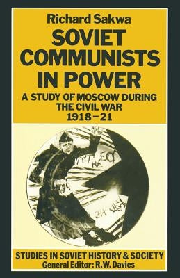 Soviet Communists in Power: A Study of Moscow During the Civil War, 1918-21 by Sakwa, R.