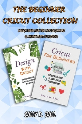 The Beginner Cricut Collection: Design Ideas And Tips For Beginners (2 Manuscripts In A Book) by Ball, Sally R.