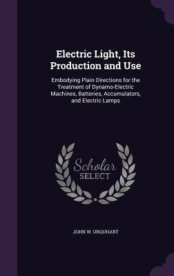 Electric Light, Its Production and Use: Embodying Plain Directions for the Treatment of Dynamo-Electric Machines, Batteries, Accumulators, and Electri by Urquhart, John W.