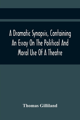 A Dramatic Synopsis, Containing An Essay On The Political And Moral Use Of A Theatre; Involving Remarks On The Dramatic Writers Of The Present Day, An by Gilliland, Thomas