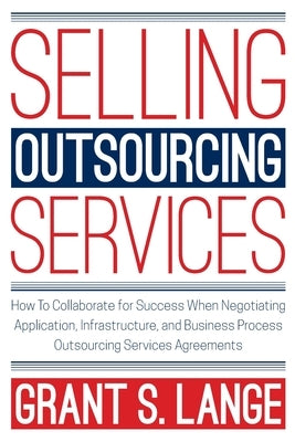 Selling Outsourcing Services: How to Collaborate for Success When Negotiating Application, Infrastructure, and Business Process Outsourcing Services by Lange, Grant S.