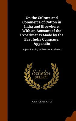 On the Culture and Commerce of Cotton in India and Elsewhere; With an Account of the Experiments Made by the East India Company. Appendix: Papers Rela by Royle, John Forbes