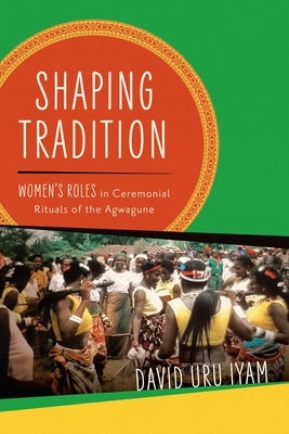 Shaping Tradition: Women's Roles in Ceremonial Rituals of the Agwagune by Iyam, David Uru