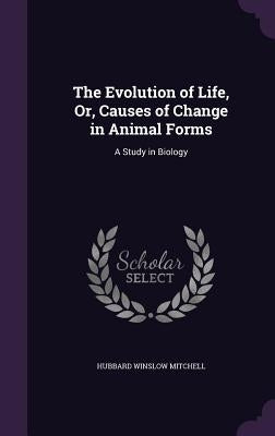 The Evolution of Life, Or, Causes of Change in Animal Forms: A Study in Biology by Mitchell, Hubbard Winslow