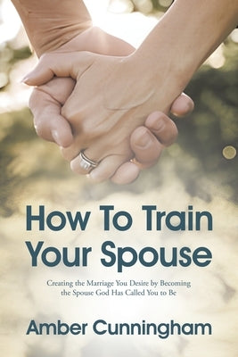 How To Train Your Spouse: Creating the Marriage You Desire by Becoming the Spouse God Has Called You to Be by Cunningham, Amber