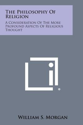 The Philosophy of Religion: A Consideration of the More Profound Aspects of Religious Thought by Morgan, William S.