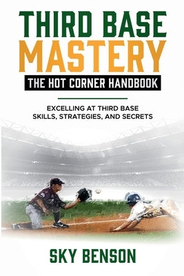 Third Base Mastery - Hot Corner Handbook: Excelling at Third Base Skills, Strategies, and Secrets (The Ultimate Baseball Mastery Series Mastering Ever by Benson, Sky