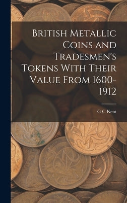 British Metallic Coins and Tradesmen's Tokens With Their Value From 1600-1912 by Kent, G. C.