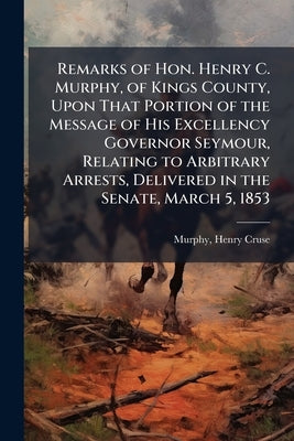 Remarks of Hon. Henry C. Murphy, of Kings County, Upon That Portion of the Message of His Excellency Governor Seymour, Relating to Arbitrary Arrests, by Murphy, Henry Cruse 1810-1882 [From Ol