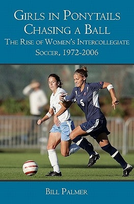 Girls in Ponytails Chasing a Ball: The Rise of Women's Intercollegiate Soccer, 1972-2006 by Palmer, Bill