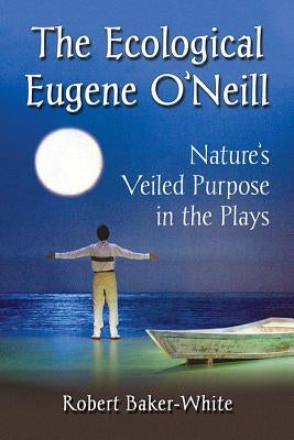 The Ecological Eugene O'Neill: Nature's Veiled Purpose in the Plays by Baker-White, Robert