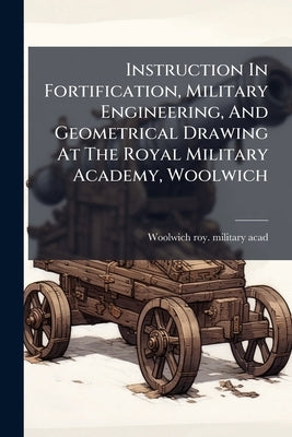 Instruction In Fortification, Military Engineering, And Geometrical Drawing At The Royal Military Academy, Woolwich by Woolwich Roy Military Acad