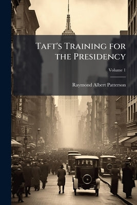 Taft's Training for the Presidency; Volume 1 by Patterson, Raymond Albert