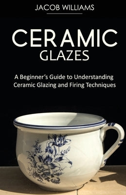 Ceramic Glazes: A Beginner's Guide to Understanding Ceramic Glazing and Firing Techniques by Williams, Jacob