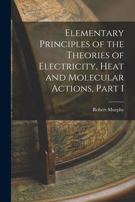 Elementary Principles of the Theories of Electricity, Heat and Molecular Actions, Part I by Murphy, Robert