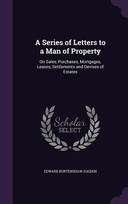 A Series of Letters to a Man of Property: On Sales, Purchases, Mortgages, Leases, Settlements and Devises of Estates by Sugden, Edward Burtenshaw