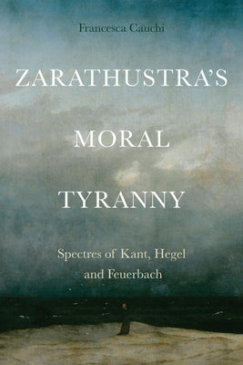 Zarathustra's Moral Tyranny: Kant, Hegel and Feuerbach by Cauchi, Francesca