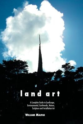 Land Art: A Complete Guide to Landscape, Environmental, Earthworks, Nature, Sculpture and Installation Art by Malpas, William
