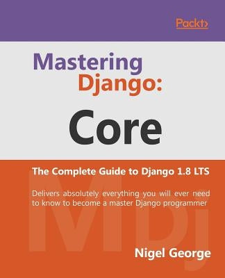 Mastering Django Core: The Complete Guide to Django 1.8 LTS by George, Nigel