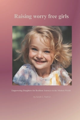 Raising worry free girls: Empowering Daughters for Resilient Journeys in the Modern World by Padron, Sarah C.