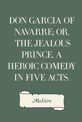 Don Garcia of Navarre; Or, the Jealous Prince. A Heroic Comedy in Five Acts. by Moliere