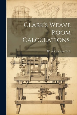 Clark's Weave Room Calculations; by Clark, W. A. Graham (William Alexande