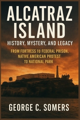 Alcatraz Island: History, Mystery, and Legacy From Fortress to Federal Prison, Native American Protest to National Park by Somers, George C.