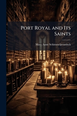 Port Royal and Its Saints: Being the "Select Memoirs of Port Royal" by Schimmelpenninck, Mary Anne Galton
