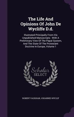 The Life And Opinions Of John De Wycliffe D.d.: Illustrated Principally From His Unpublished Manuscripts: With A Preliminary View Of The Papal System, by Vaughan, Robert