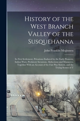 History of the West Branch Valley of the Susquehanna: Its First Settlement, Privations Endured by the Early Pioneers, Indian Wars, Predatory Incusions by Meginness, John Franklin