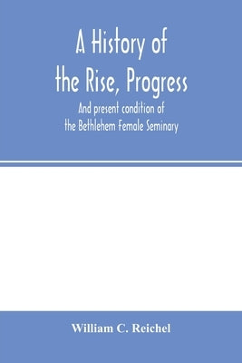 A history of the rise, progress, and present condition of the Bethlehem Female Seminary. With a catalogue of its pupils, 1785-1858 by C. Reichel, William