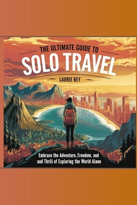 The Ultimate Guide to Solo Travel: Embrace the Adventure, Freedom, and Thrill of Exploring the World Alone by Bey, Laurie