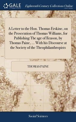 A Letter to the Hon. Thomas Erskine, on the Prosecution of Thomas Williams, for Publishing The age of Reason, by Thomas Paine, ... With his Discourse by Paine, Thomas