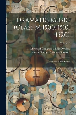 Dramatic Music (Class M 1500, 1510, 1520): Catalogue of Full Scores; Volume 2 by Sonneck, Oscar George Theodore