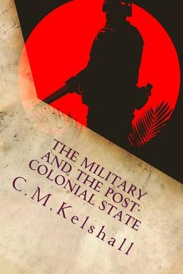 The Military and the Post-colonial State: Why Post Colonial Militaries mutiny by Kelshall, C. M.