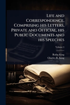 Life and Correspondence, Comprising his Letters, Private and Official, his Public Documents and his Speeches by King, Rufus