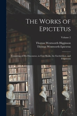 The Works of Epictetus: Consisting of His Discourses, in Four Books, the Enchiridion, and Fragments; Volume 2 by Higginson, Thomas Wentworth