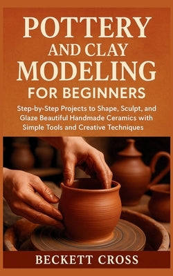 Pottery and Clay Modeling for Beginners: Step-by-Step Projects to Shape, Sculpt, and Glaze Beautiful Handmade Ceramics with Simple Tools and Creative by Cross, Beckett